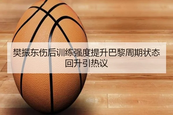 樊振东伤后训练强度提升巴黎周期状态回升引热议（huatihui）